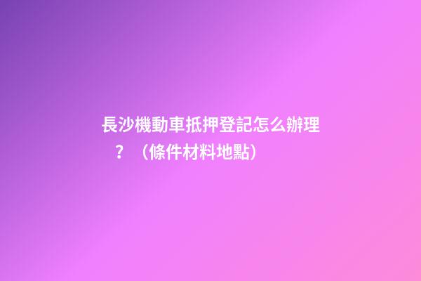 長沙機動車抵押登記怎么辦理？（條件+材料+地點）